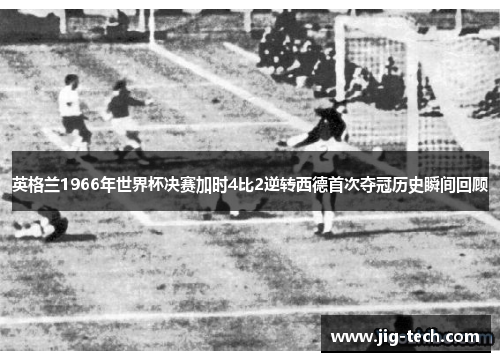 英格兰1966年世界杯决赛加时4比2逆转西德首次夺冠历史瞬间回顾